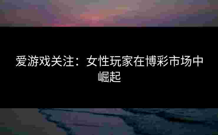 爱游戏关注:女性玩家在博彩市场中崛起 爱游戏关注:女性玩家在博彩市场中崛起
