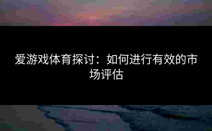 爱游戏体育探讨:如何进行有效的市场评估 爱游戏体育探讨:如何进行有效的市场评估