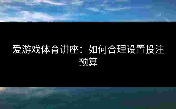 爱游戏体育讲座：如何合理设置投注预算